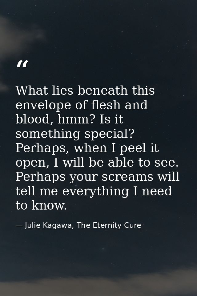 What lies beneath this envelope of flesh and blood, hmm? Is it something special? Perhaps, when I peel it open, I will b — Julie Kagawa, The Eternity Cure