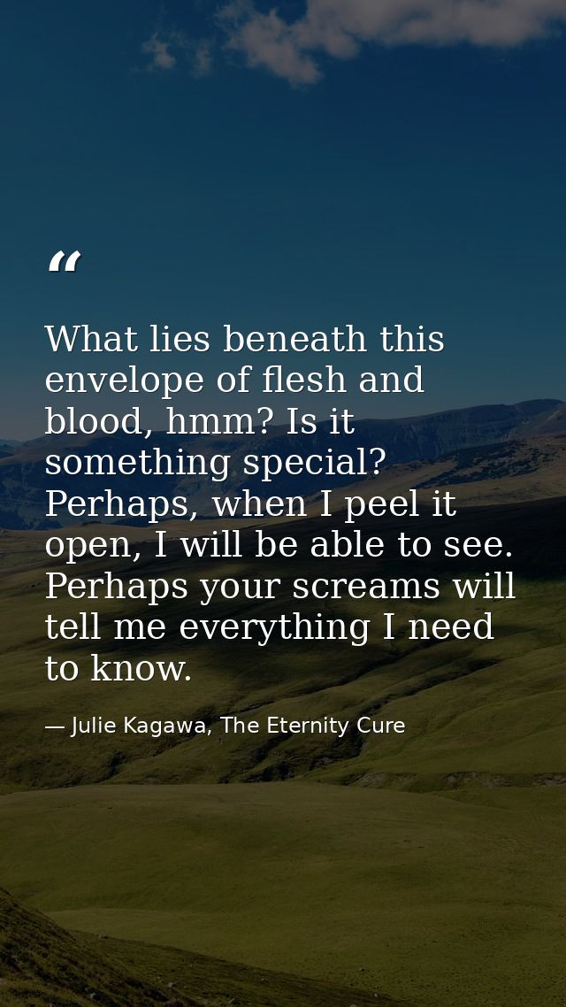 What lies beneath this envelope of flesh and blood, hmm? Is it something special? Perhaps, when I peel it open, I will b — Julie Kagawa, The Eternity Cure