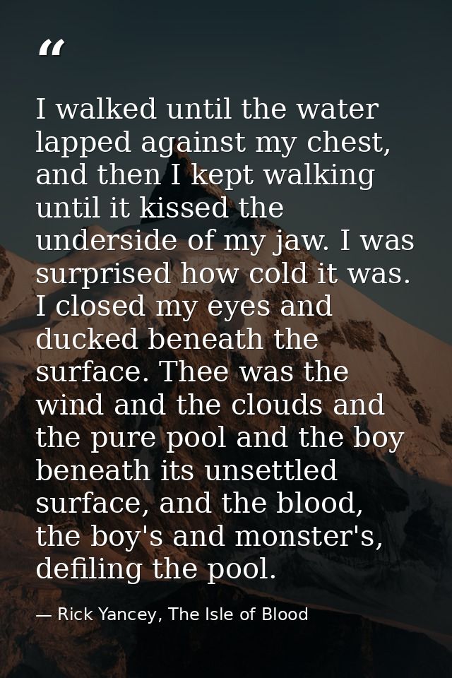 I walked until the water lapped against my chest, and then I kept walking until it kissed the underside of my jaw. I was — Rick Yancey, The Isle of Blood