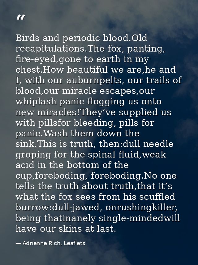 Birds and periodic blood.Old recapitulations.The fox, panting, fire-eyed,gone to earth in my chest.How beautiful we are, — Adrienne Rich, Leaflets
