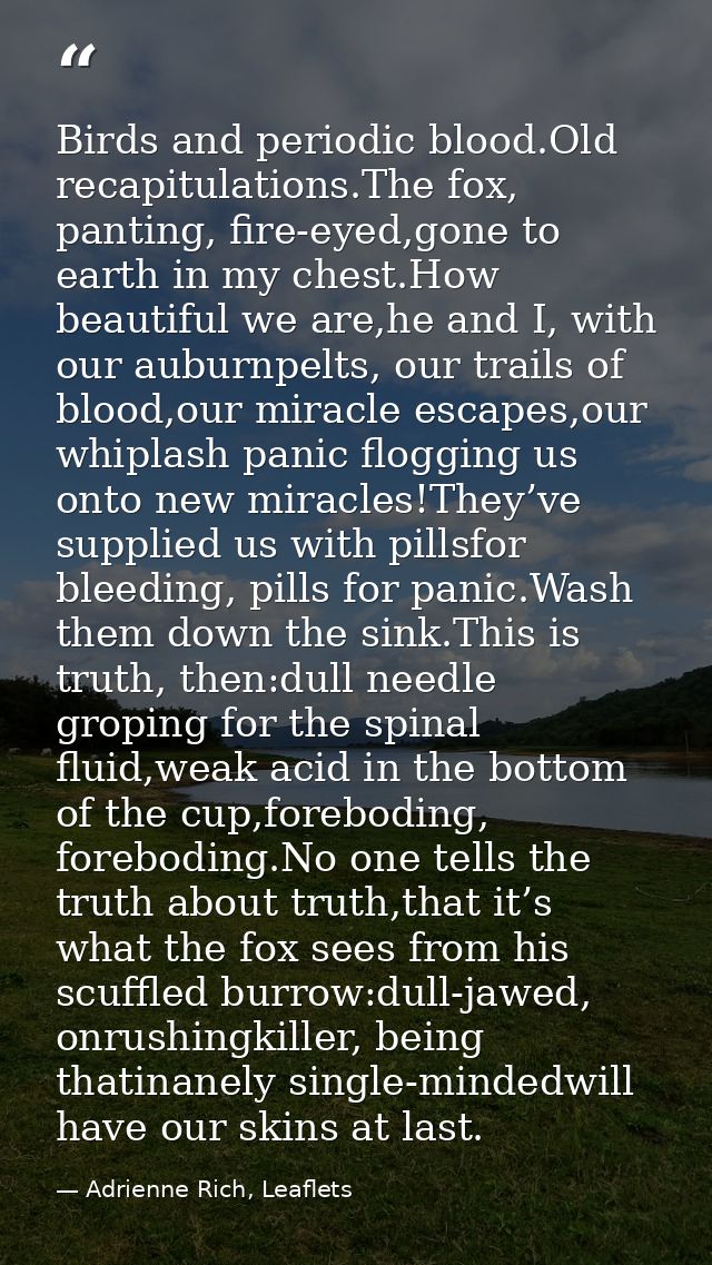 Birds and periodic blood.Old recapitulations.The fox, panting, fire-eyed,gone to earth in my chest.How beautiful we are, — Adrienne Rich, Leaflets