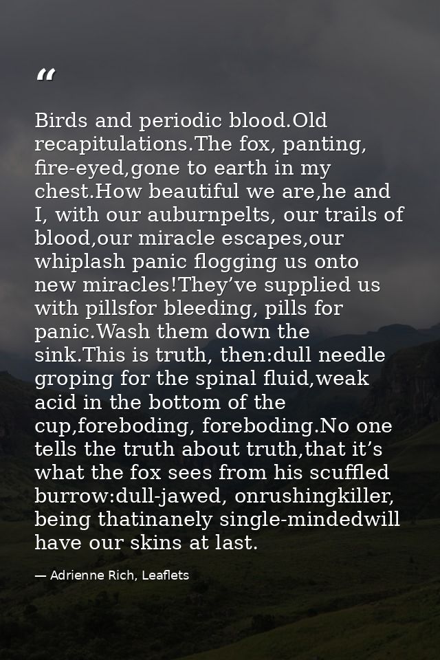 Birds and periodic blood.Old recapitulations.The fox, panting, fire-eyed,gone to earth in my chest.How beautiful we are, — Adrienne Rich, Leaflets