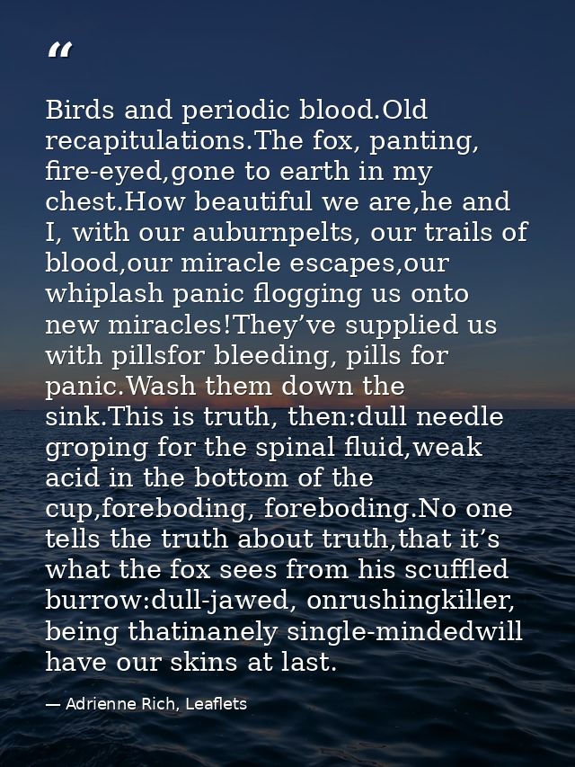 Birds and periodic blood.Old recapitulations.The fox, panting, fire-eyed,gone to earth in my chest.How beautiful we are, — Adrienne Rich, Leaflets