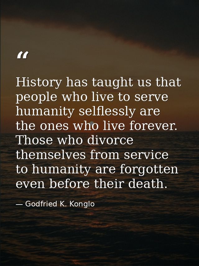 History has taught us that people who live to serve humanity selflessly are the ones who live forever. Those who divorce — Godfried K. Konglo