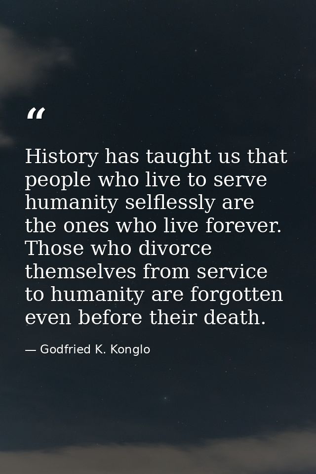 History has taught us that people who live to serve humanity selflessly are the ones who live forever. Those who divorce — Godfried K. Konglo