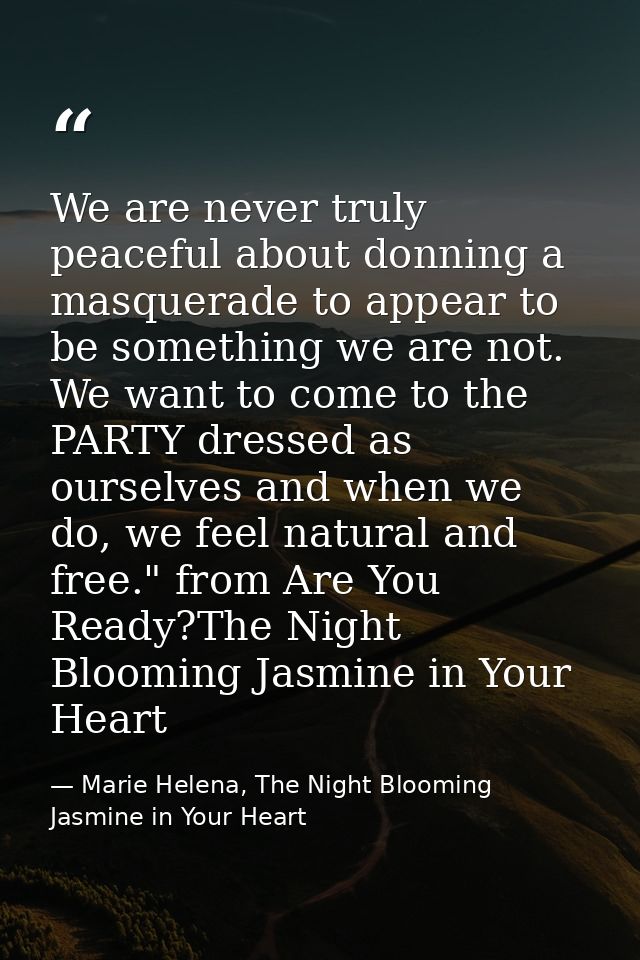 We are never truly peaceful about donning a masquerade to appear to be something we are not. We want to come to the PART — Marie Helena, The Night Blooming Jasmine in Your Heart