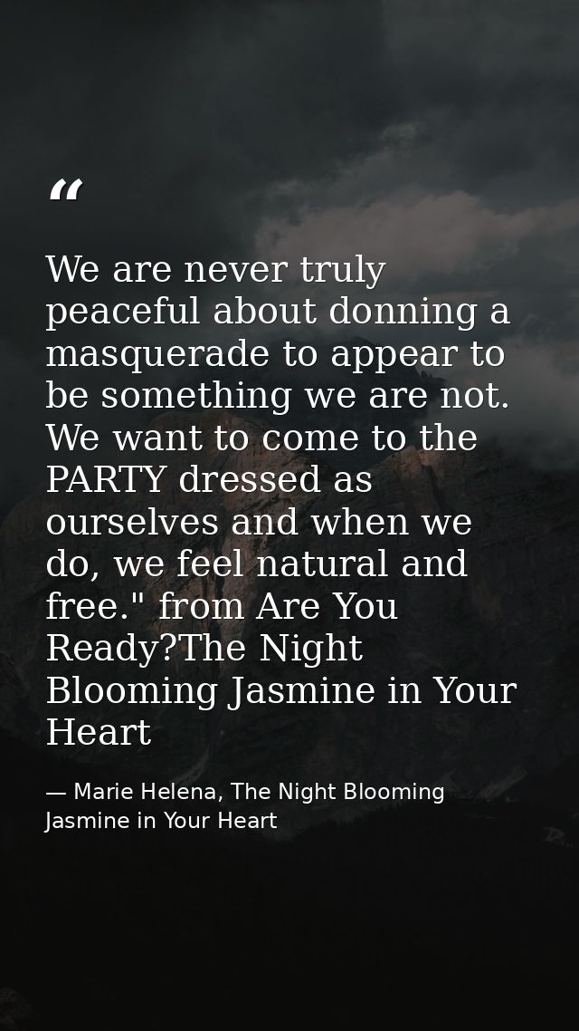 We are never truly peaceful about donning a masquerade to appear to be something we are not. We want to come to the PART — Marie Helena, The Night Blooming Jasmine in Your Heart