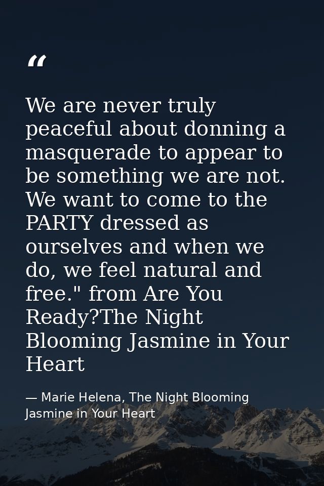 We are never truly peaceful about donning a masquerade to appear to be something we are not. We want to come to the PART — Marie Helena, The Night Blooming Jasmine in Your Heart