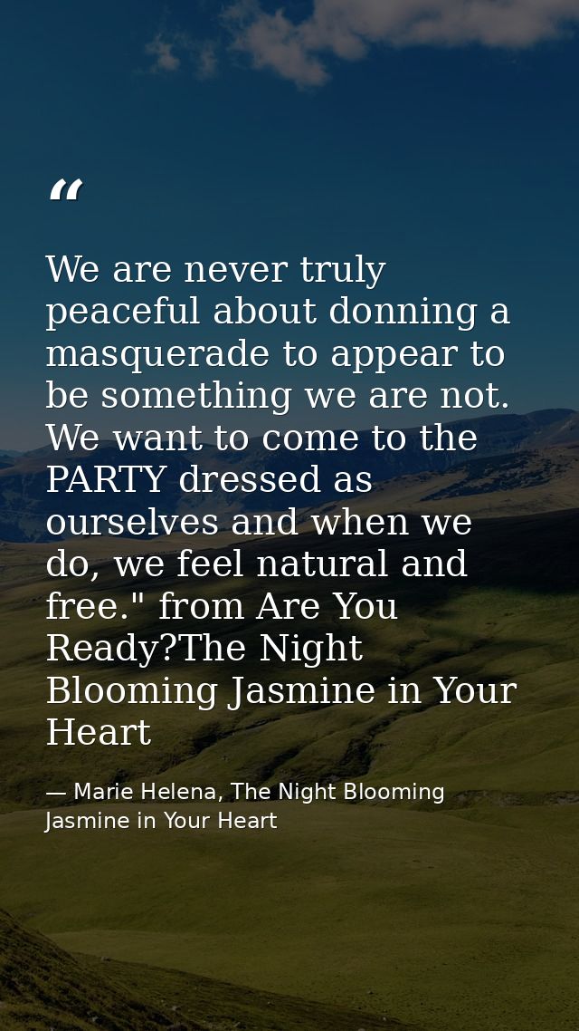 We are never truly peaceful about donning a masquerade to appear to be something we are not. We want to come to the PART — Marie Helena, The Night Blooming Jasmine in Your Heart
