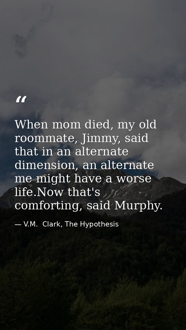 When mom died, my old roommate, Jimmy, said that in an alternate dimension, an alternate me might have a worse life.Now  — V.M.  Clark, The Hypothesis