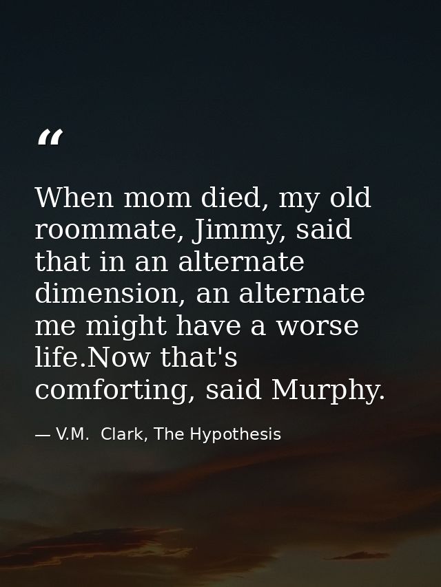When mom died, my old roommate, Jimmy, said that in an alternate dimension, an alternate me might have a worse life.Now  — V.M.  Clark, The Hypothesis