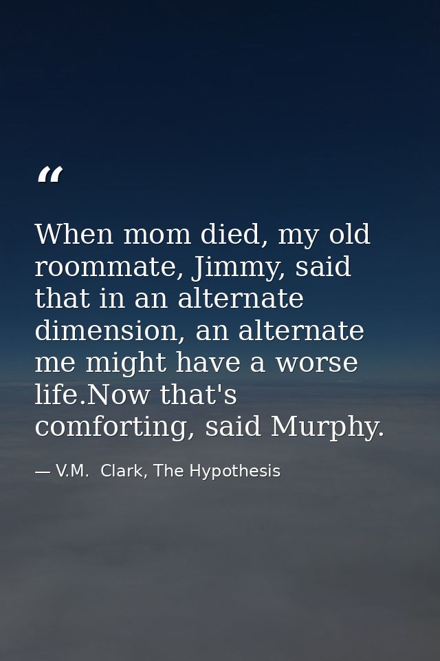 When mom died, my old roommate, Jimmy, said that in an alternate dimension, an alternate me might have a worse life.Now  — V.M.  Clark, The Hypothesis