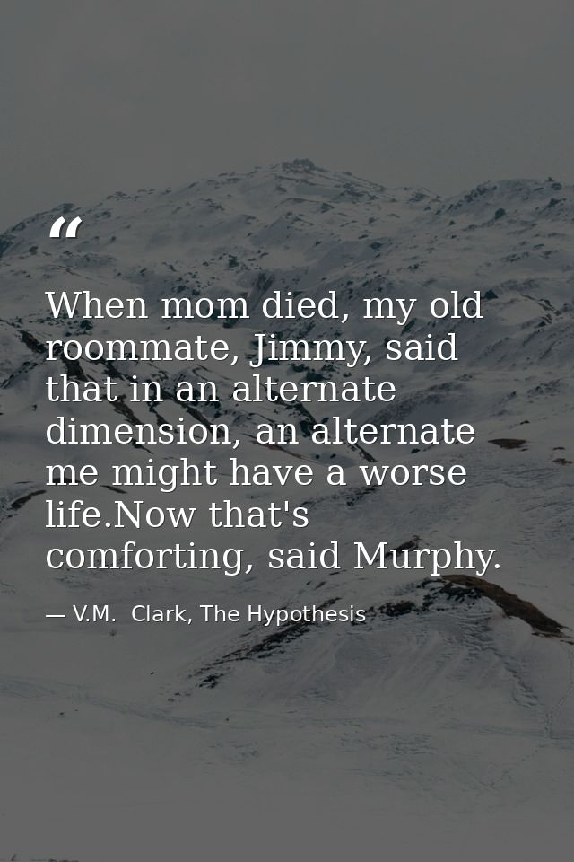 When mom died, my old roommate, Jimmy, said that in an alternate dimension, an alternate me might have a worse life.Now  — V.M.  Clark, The Hypothesis