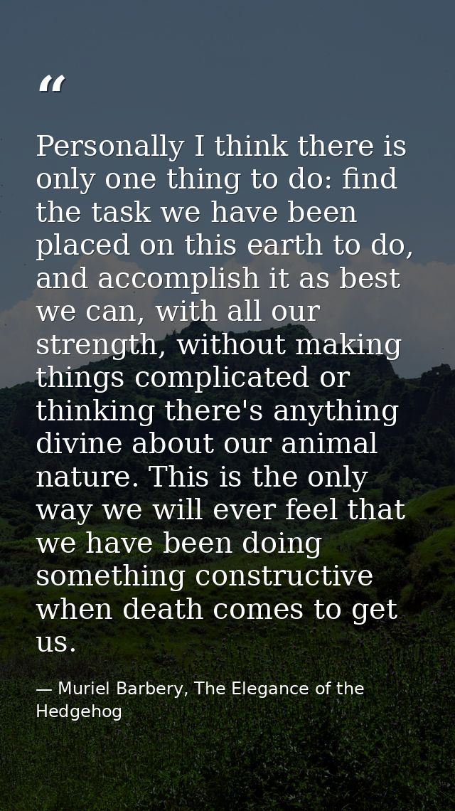 Personally I think there is only one thing to do: find the task we have been placed on this earth to do, and accomplish  — Muriel Barbery, The Elegance of the Hedgehog