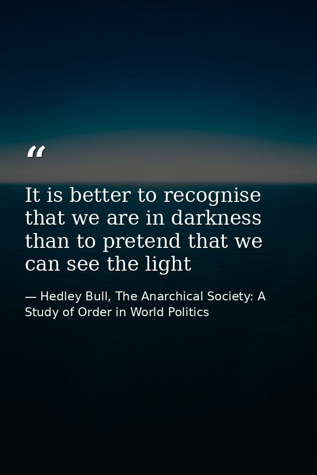 It is better to recognise that we are in darkness than to pretend that we can see the light — Hedley Bull, The Anarchical Society: A Study of Order in World Politics
