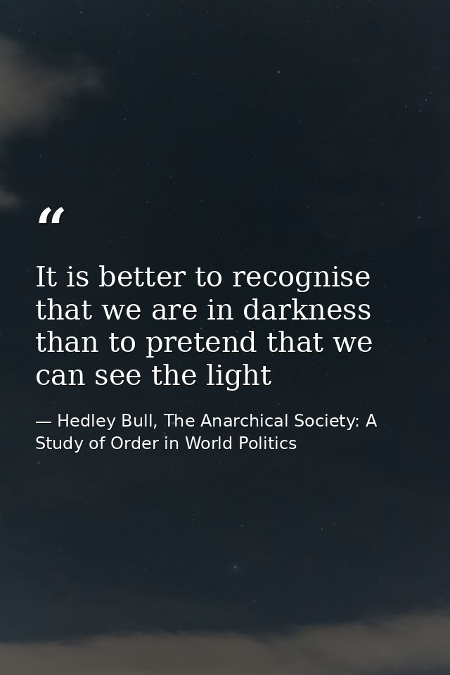 It is better to recognise that we are in darkness than to pretend that we can see the light — Hedley Bull, The Anarchical Society: A Study of Order in World Politics