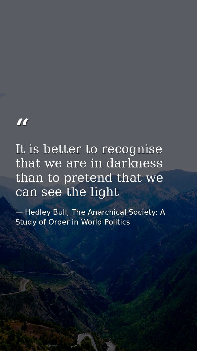 It is better to recognise that we are in darkness than to pretend that we can see the light — Hedley Bull, The Anarchical Society: A Study of Order in World Politics