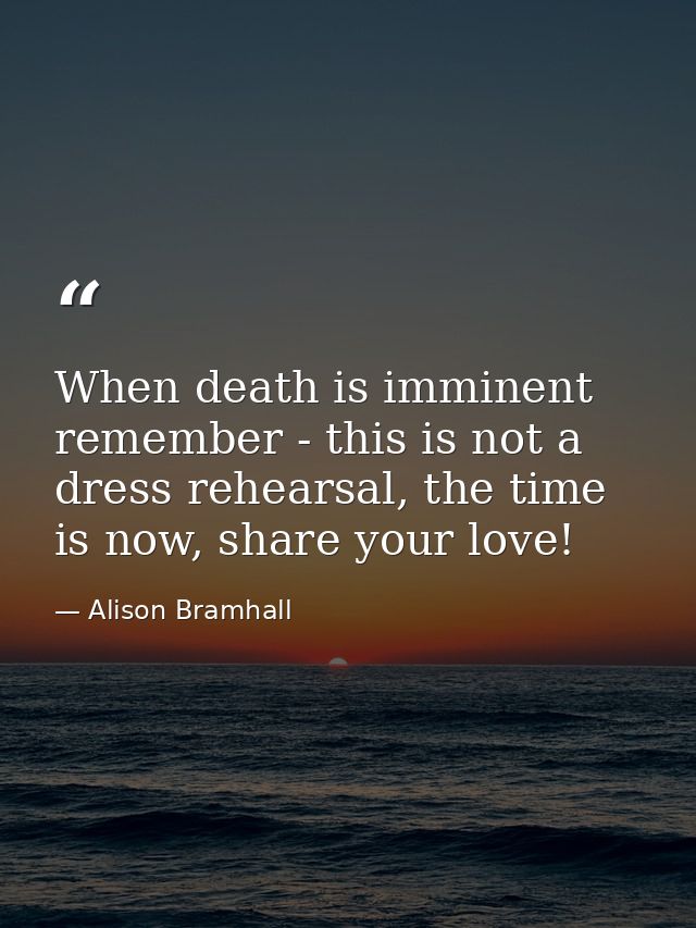 When death is imminent remember - this is not a dress rehearsal, the time is now, share your love! — Alison Bramhall