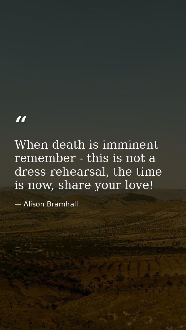 When death is imminent remember - this is not a dress rehearsal, the time is now, share your love! — Alison Bramhall