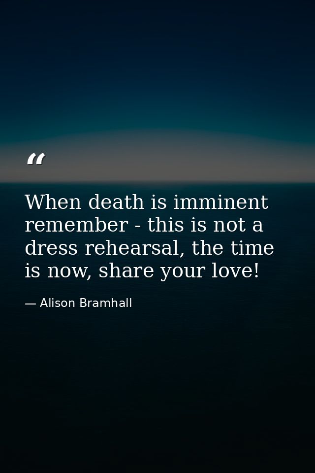 When death is imminent remember - this is not a dress rehearsal, the time is now, share your love! — Alison Bramhall