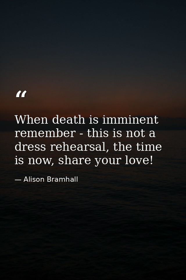 When death is imminent remember - this is not a dress rehearsal, the time is now, share your love! — Alison Bramhall