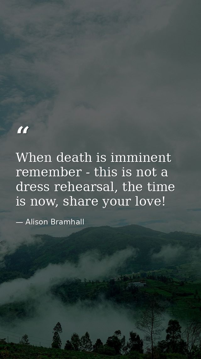 When death is imminent remember - this is not a dress rehearsal, the time is now, share your love! — Alison Bramhall