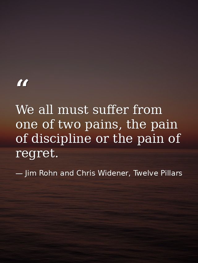 We all must suffer from one of two pains, the pain of discipline or the pain of regret. — Jim Rohn and Chris Widener, Twelve Pillars