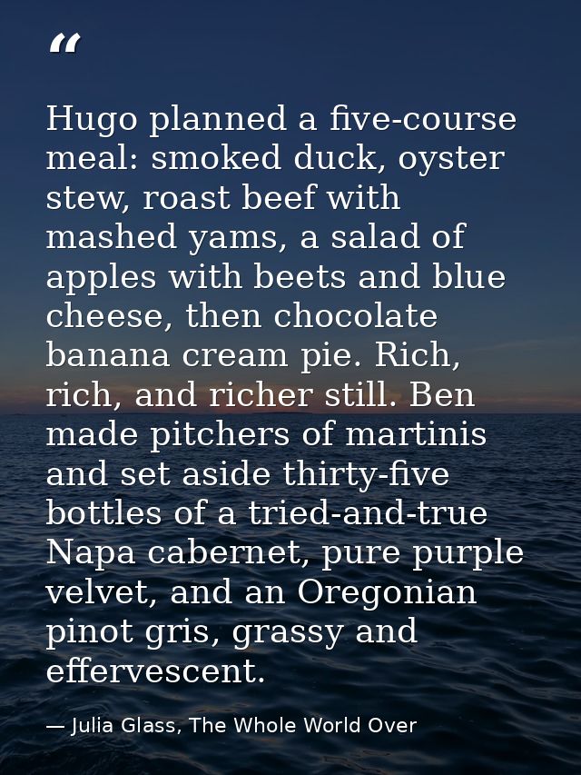 Hugo planned a five-course meal: smoked duck, oyster stew, roast beef with mashed yams, a salad of apples with beets and — Julia Glass, The Whole World Over