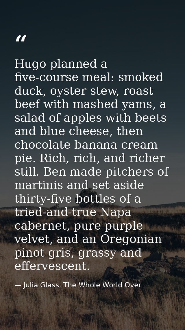 Hugo planned a five-course meal: smoked duck, oyster stew, roast beef with mashed yams, a salad of apples with beets and — Julia Glass, The Whole World Over