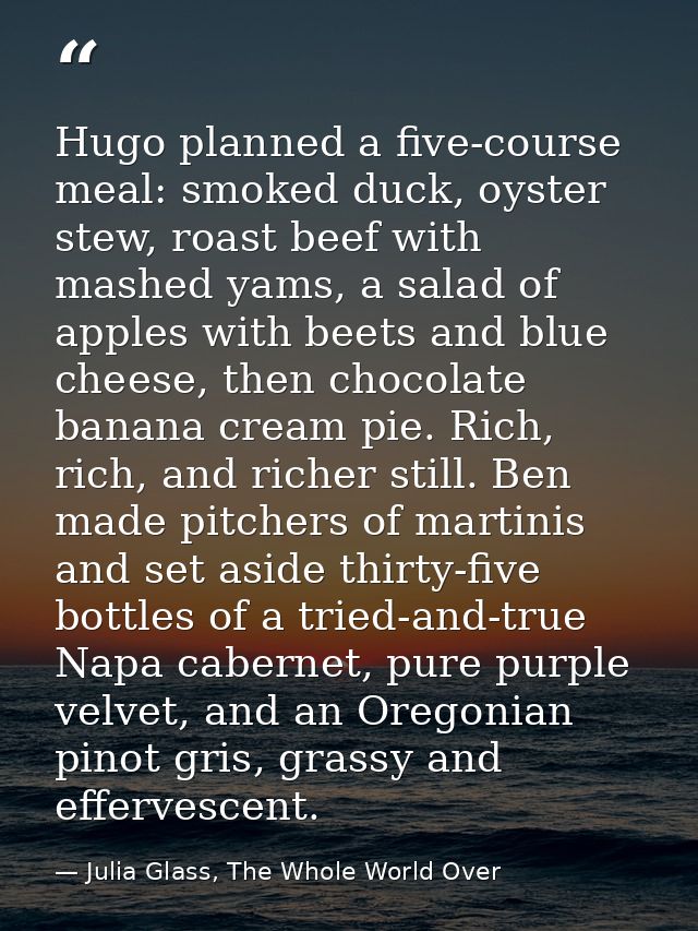 Hugo planned a five-course meal: smoked duck, oyster stew, roast beef with mashed yams, a salad of apples with beets and — Julia Glass, The Whole World Over