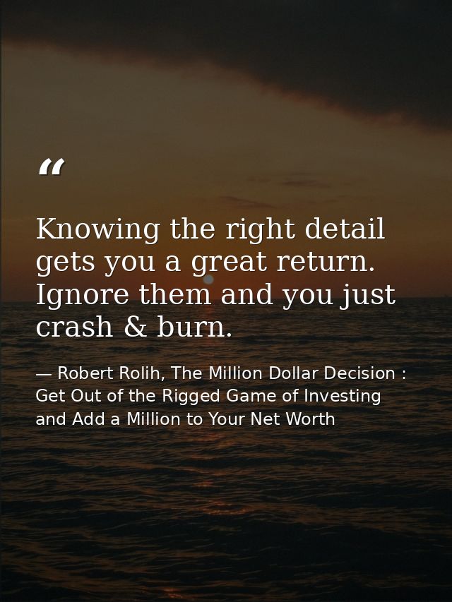 Knowing the right detail gets you a great return. Ignore them and you just crash & burn. — Robert Rolih, The Million Dollar Decision : Get Out of the Rigged Game of Investing and Add a Million to Your Net Worth