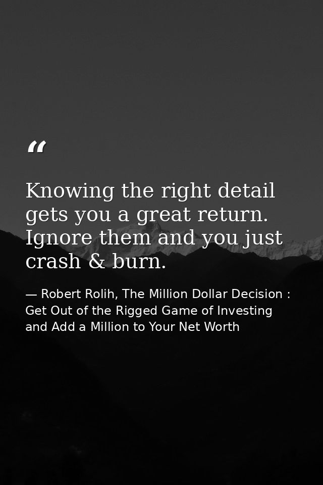 Knowing the right detail gets you a great return. Ignore them and you just crash & burn. — Robert Rolih, The Million Dollar Decision : Get Out of the Rigged Game of Investing and Add a Million to Your Net Worth