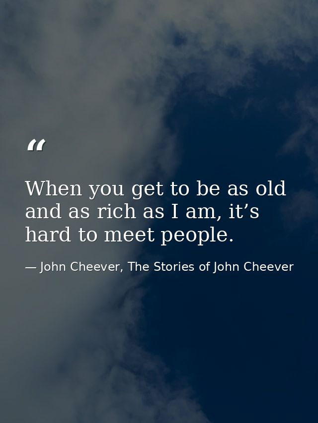 When you get to be as old and as rich as I am, it’s hard to meet people. — John Cheever, The Stories of John Cheever