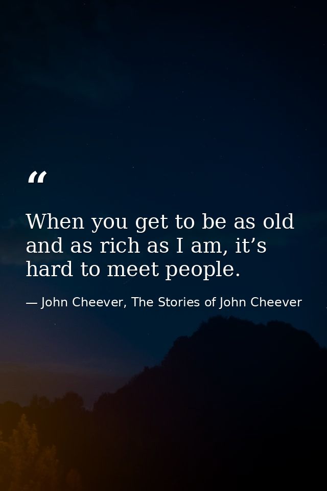 When you get to be as old and as rich as I am, it’s hard to meet people. — John Cheever, The Stories of John Cheever