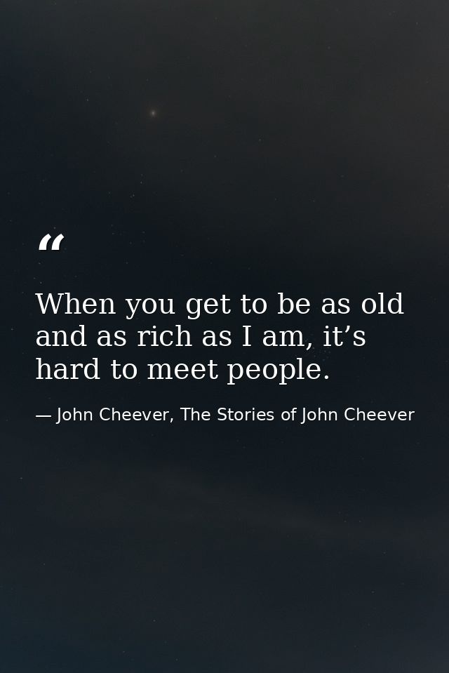 When you get to be as old and as rich as I am, it’s hard to meet people. — John Cheever, The Stories of John Cheever