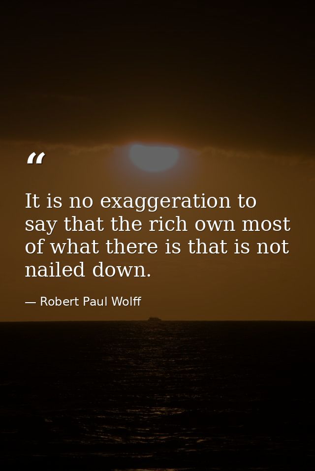 It is no exaggeration to say that the rich own most of what there is that is not nailed down. — Robert Paul Wolff