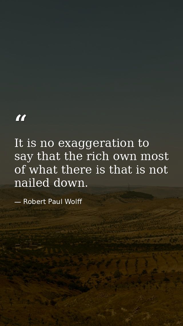 It is no exaggeration to say that the rich own most of what there is that is not nailed down. — Robert Paul Wolff