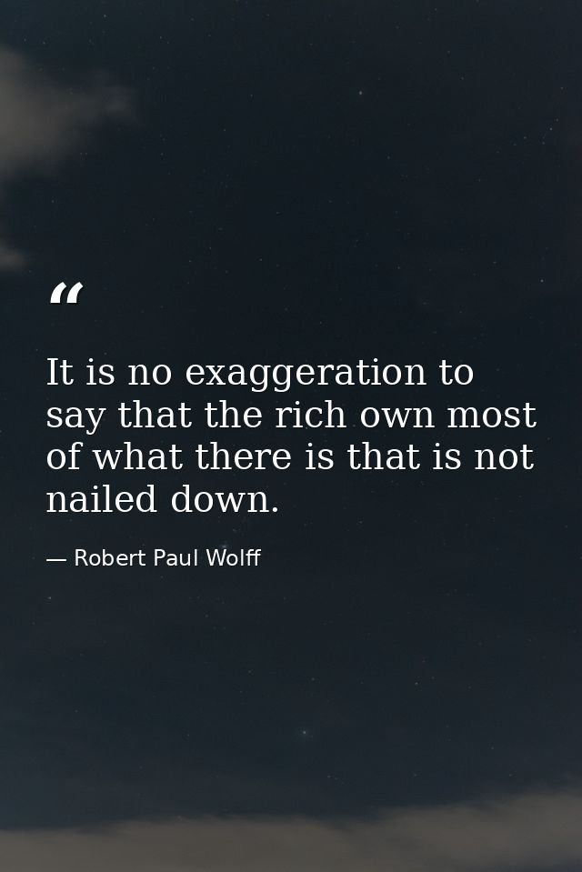 It is no exaggeration to say that the rich own most of what there is that is not nailed down. — Robert Paul Wolff