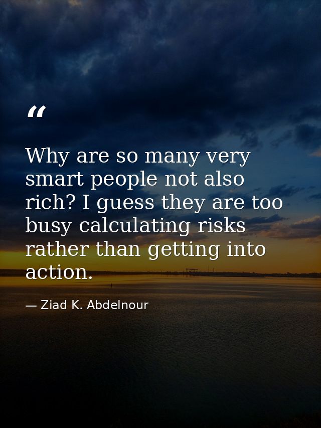 Why are so many very smart people not also rich? I guess they are too busy calculating risks rather than getting into ac — Ziad K. Abdelnour