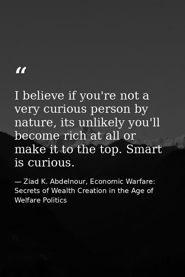 I believe if you're not a very curious person by nature, its unlikely you'll become rich at all or make it to the top. S — Ziad K. Abdelnour, Economic Warfare: Secrets of Wealth Creation in the Age of Welfare Politics