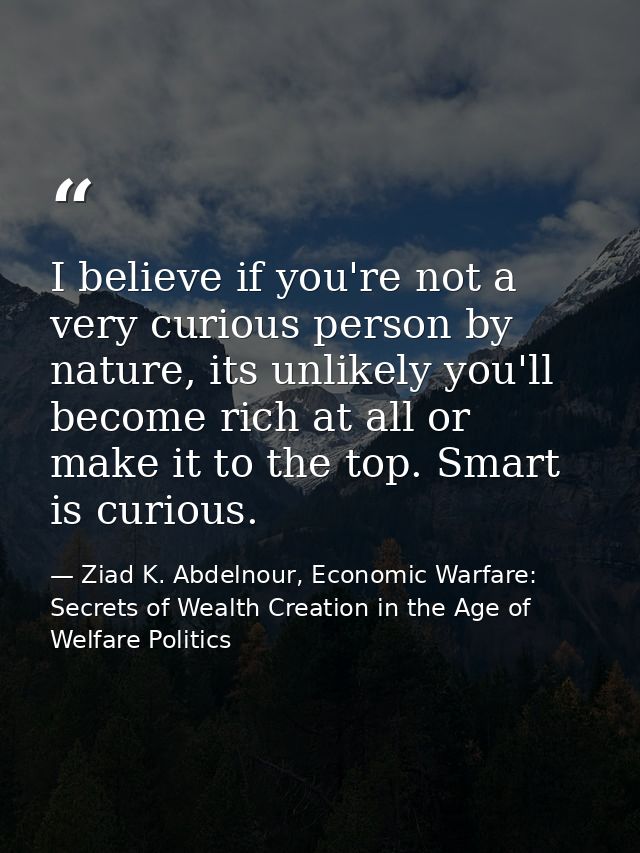 I believe if you're not a very curious person by nature, its unlikely you'll become rich at all or make it to the top. S — Ziad K. Abdelnour, Economic Warfare: Secrets of Wealth Creation in the Age of Welfare Politics