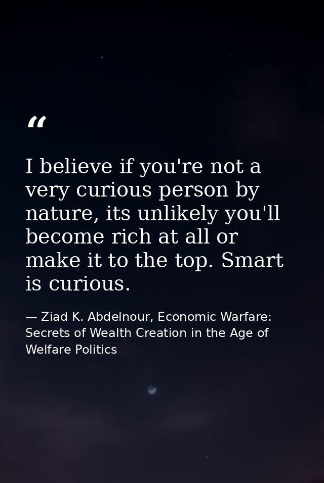 I believe if you're not a very curious person by nature, its unlikely you'll become rich at all or make it to the top. S — Ziad K. Abdelnour, Economic Warfare: Secrets of Wealth Creation in the Age of Welfare Politics