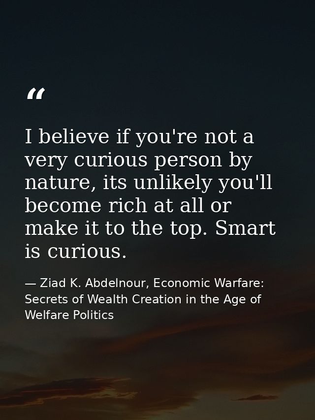 I believe if you're not a very curious person by nature, its unlikely you'll become rich at all or make it to the top. S — Ziad K. Abdelnour, Economic Warfare: Secrets of Wealth Creation in the Age of Welfare Politics
