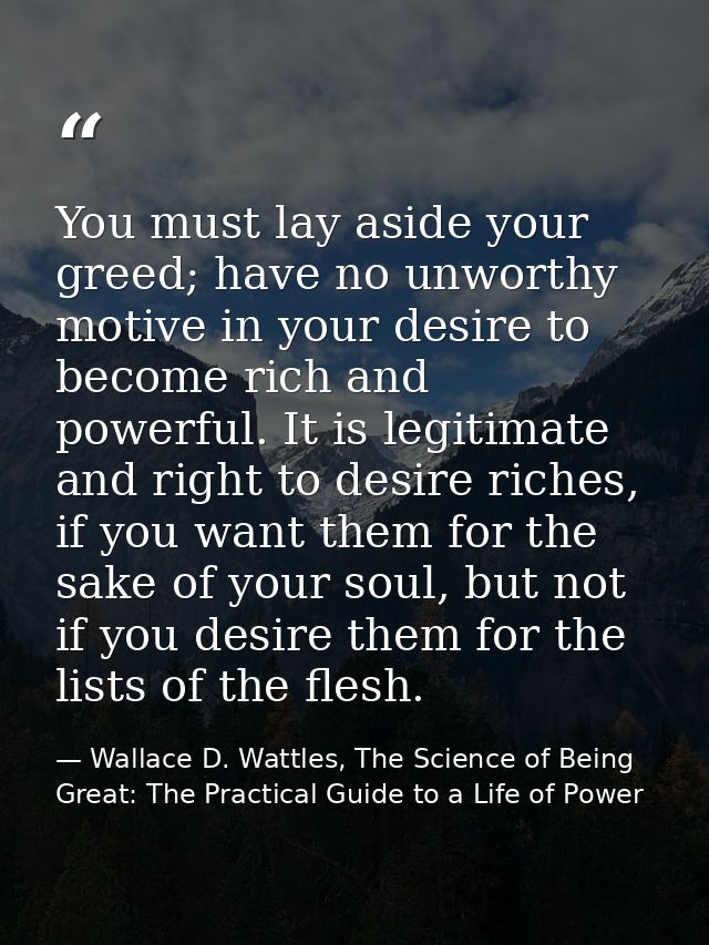 You must lay aside your greed; have no unworthy motive in your desire to become rich and powerful. It is legitimate and  — Wallace D. Wattles, The Science of Being Great: The Practical Guide to a Life of Power