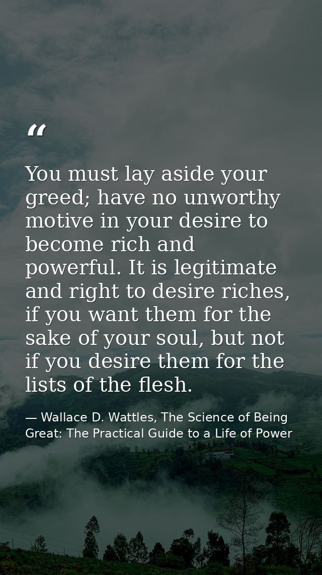 You must lay aside your greed; have no unworthy motive in your desire to become rich and powerful. It is legitimate and  — Wallace D. Wattles, The Science of Being Great: The Practical Guide to a Life of Power