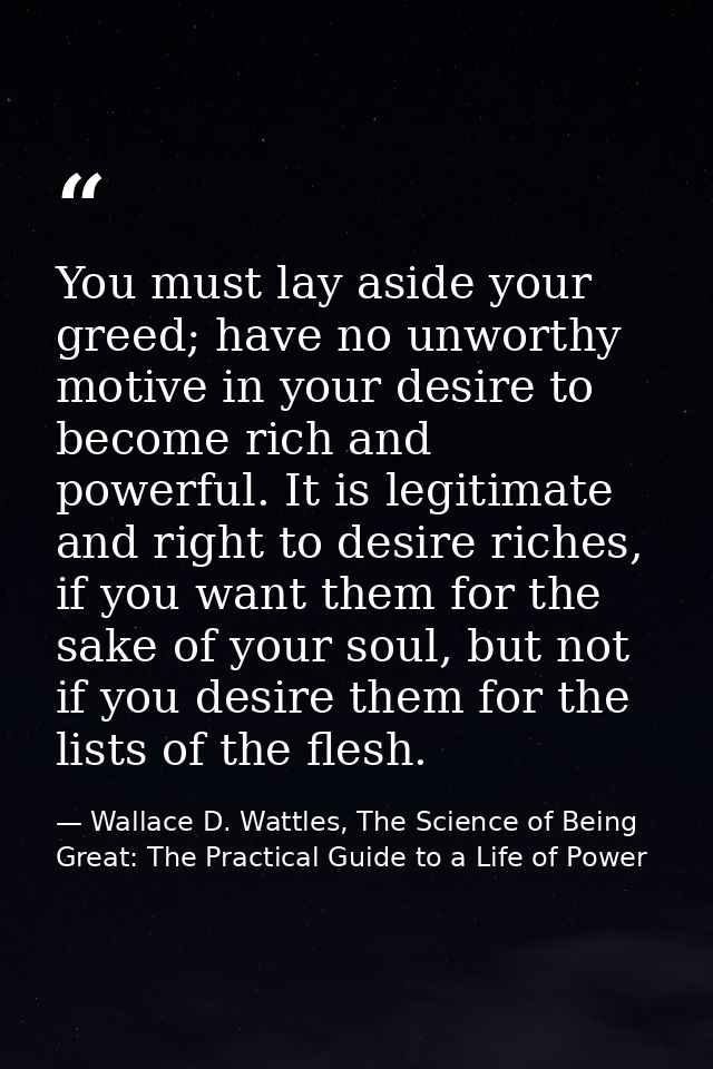 You must lay aside your greed; have no unworthy motive in your desire to become rich and powerful. It is legitimate and  — Wallace D. Wattles, The Science of Being Great: The Practical Guide to a Life of Power