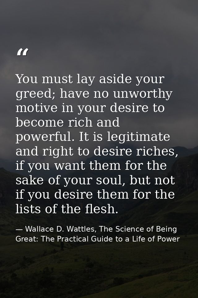 You must lay aside your greed; have no unworthy motive in your desire to become rich and powerful. It is legitimate and  — Wallace D. Wattles, The Science of Being Great: The Practical Guide to a Life of Power