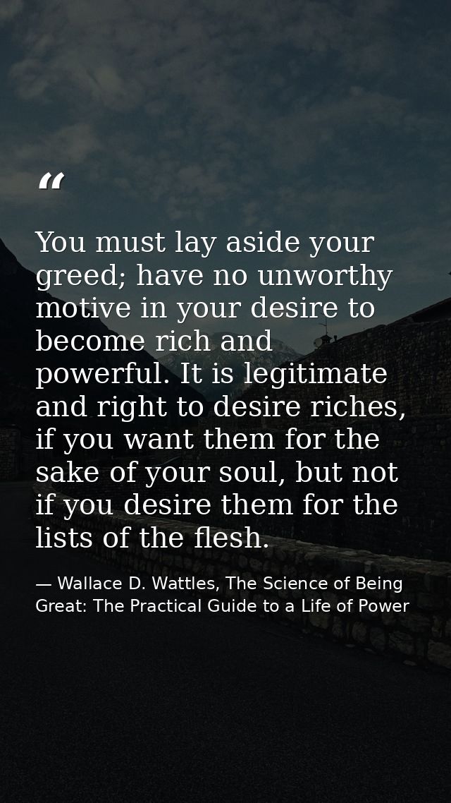 You must lay aside your greed; have no unworthy motive in your desire to become rich and powerful. It is legitimate and  — Wallace D. Wattles, The Science of Being Great: The Practical Guide to a Life of Power