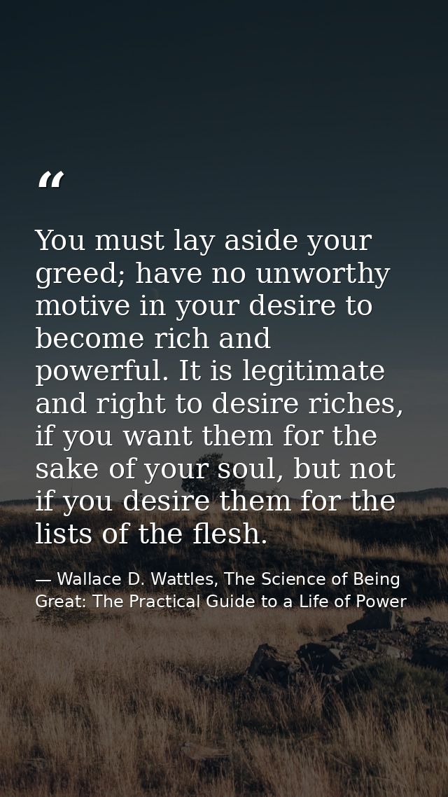 You must lay aside your greed; have no unworthy motive in your desire to become rich and powerful. It is legitimate and  — Wallace D. Wattles, The Science of Being Great: The Practical Guide to a Life of Power