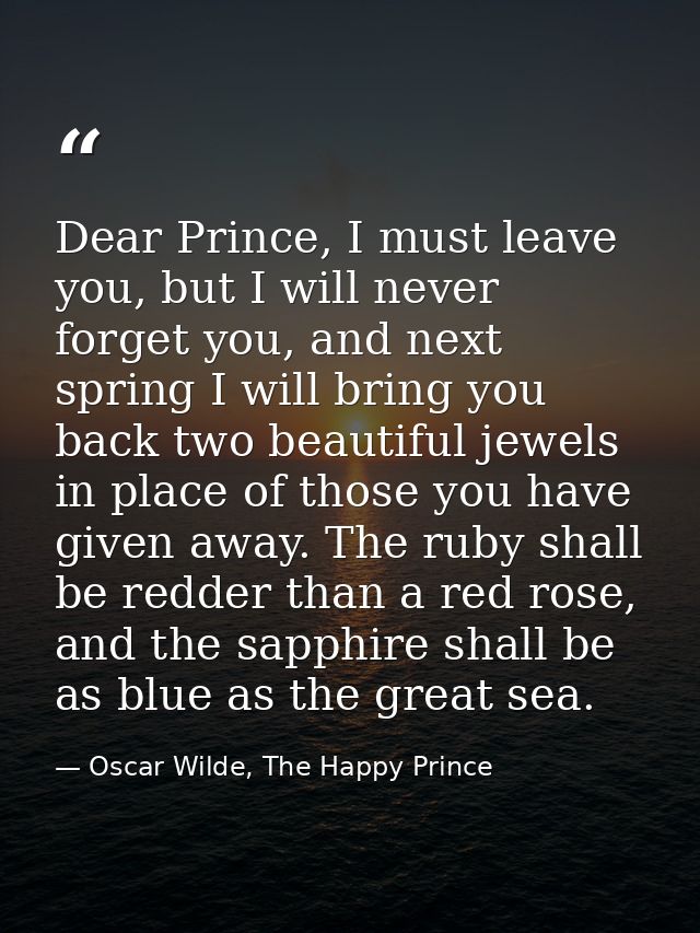 Dear Prince, I must leave you, but I will never forget you, and next spring I will bring you back two beautiful jewels i — Oscar Wilde, The Happy Prince